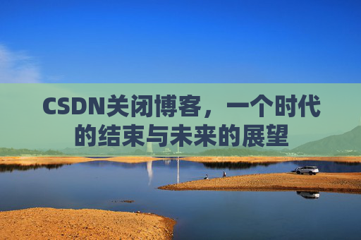 CSDN关闭博客，一个时代的结束与未来的展望